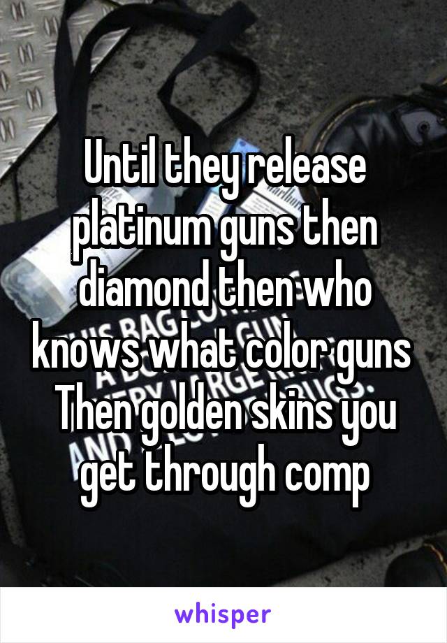 Until they release platinum guns then diamond then who knows what color guns 
Then golden skins you get through comp