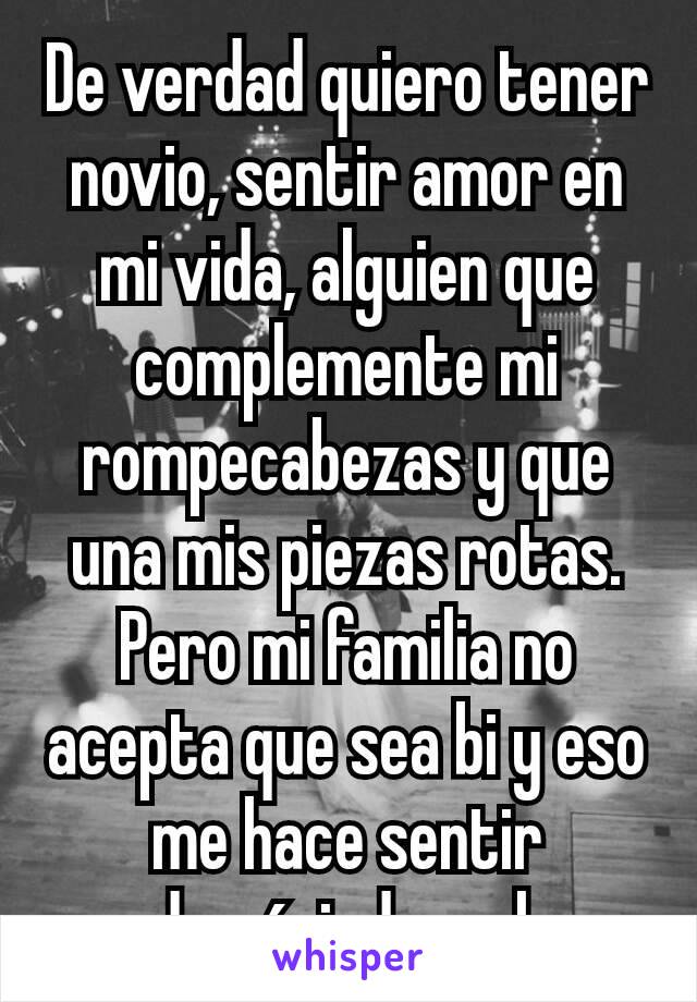 De verdad quiero tener novio, sentir amor en mi vida, alguien​ que complemente mi rompecabezas y que una mis piezas rotas.
Pero mi familia no acepta que sea bi y eso me hace sentir demásiado mal.