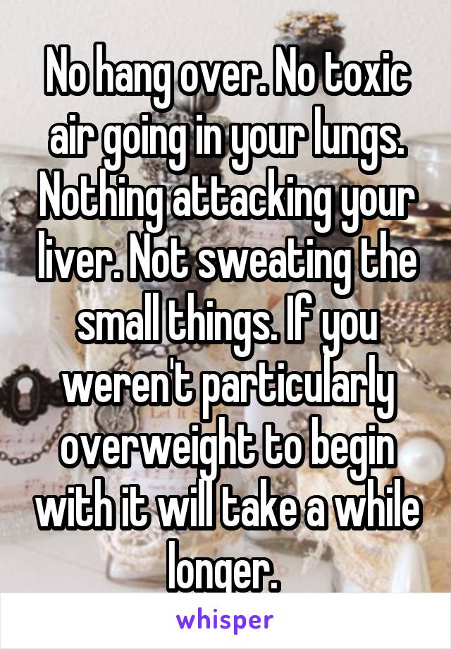 No hang over. No toxic air going in your lungs. Nothing attacking your liver. Not sweating the small things. If you weren't particularly overweight to begin with it will take a while longer. 