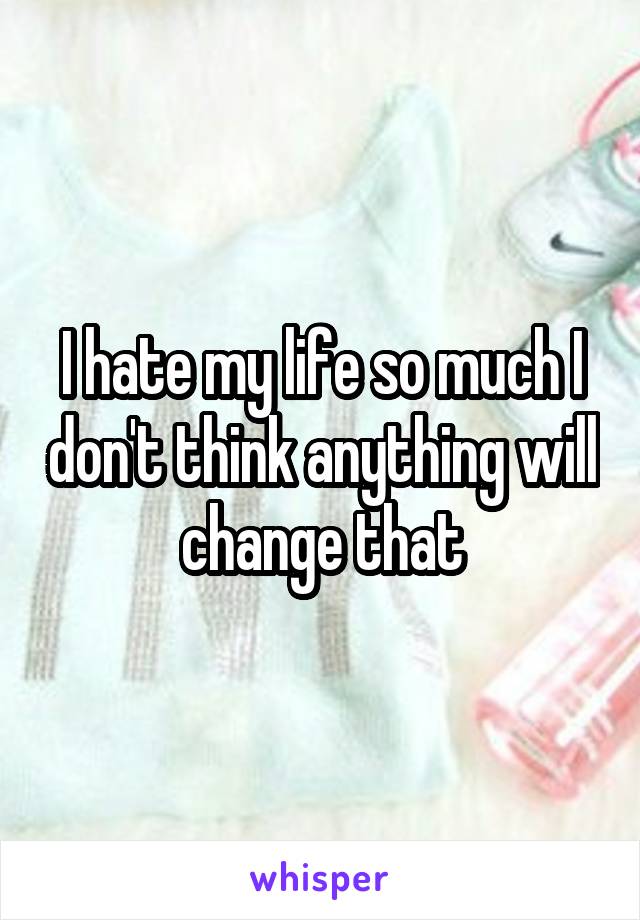 I hate my life so much I don't think anything will change that