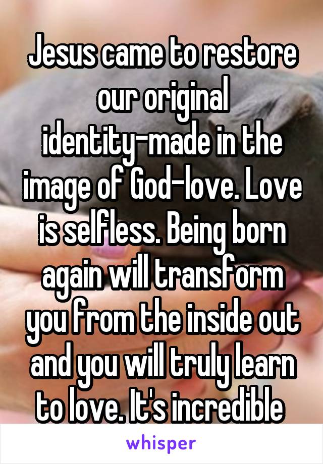 Jesus came to restore our original identity-made in the image of God-love. Love is selfless. Being born again will transform you from the inside out and you will truly learn to love. It's incredible 