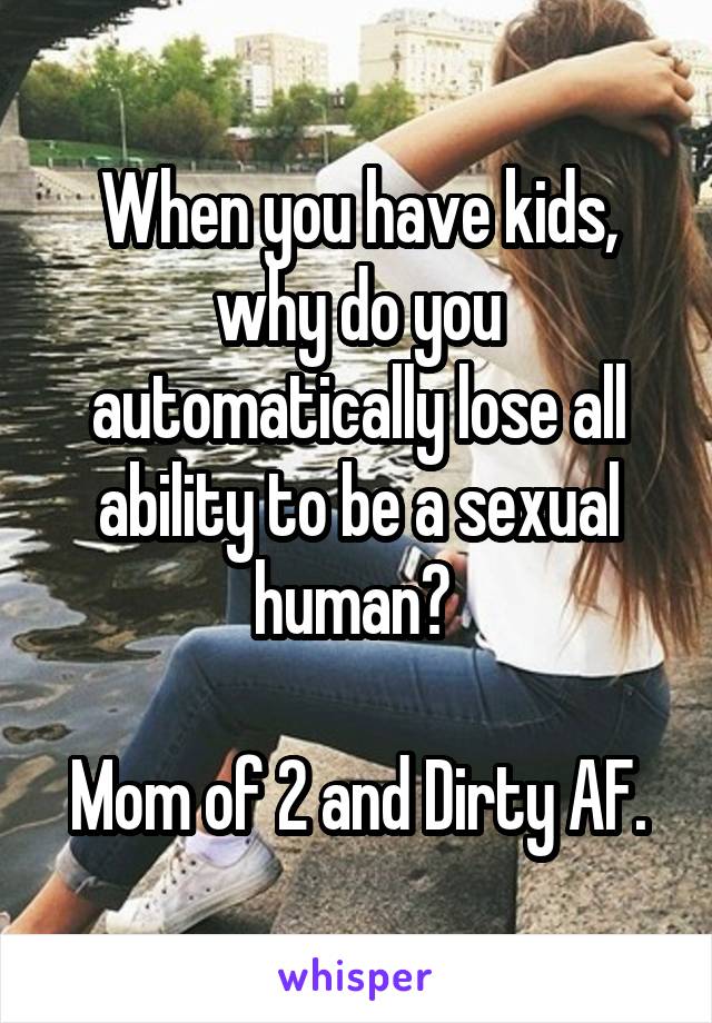 When you have kids, why do you automatically lose all ability to be a sexual human? 

Mom of 2 and Dirty AF.