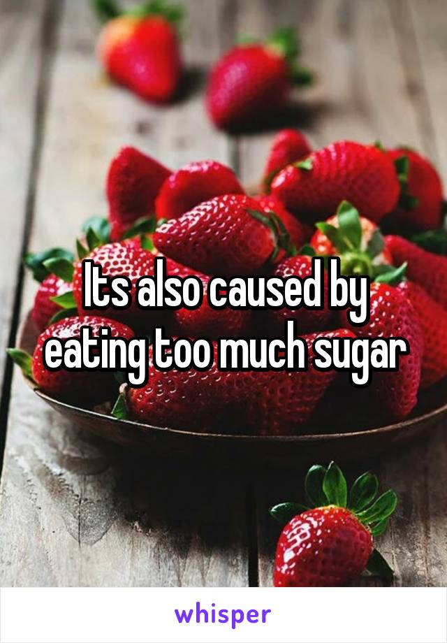 Its also caused by eating too much sugar