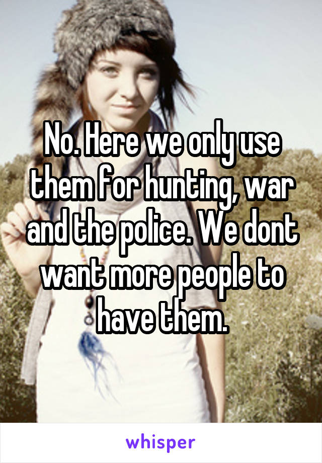 No. Here we only use them for hunting, war and the police. We dont want more people to have them.