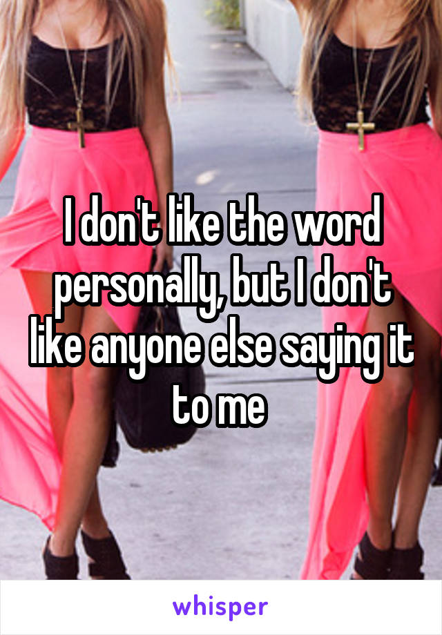 I don't like the word personally, but I don't like anyone else saying it to me 