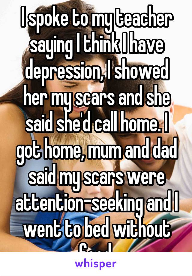 I spoke to my teacher saying I think I have depression, I showed her my scars and she said she'd call home. I got home, mum and dad said my scars were attention-seeking and I went to bed without food.