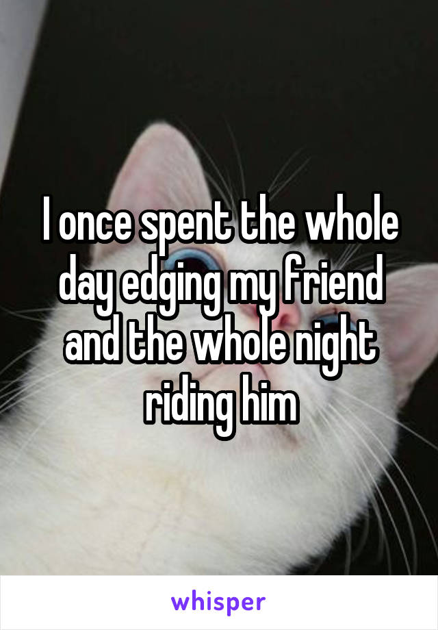 I once spent the whole day edging my friend and the whole night riding him