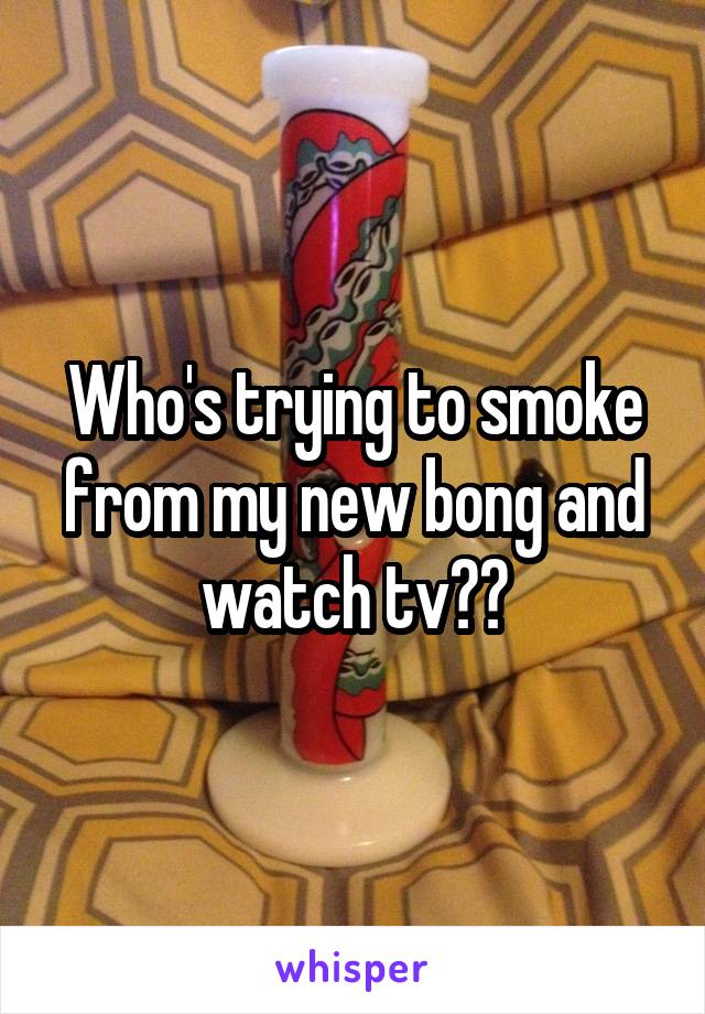 Who's trying to smoke from my new bong and watch tv??