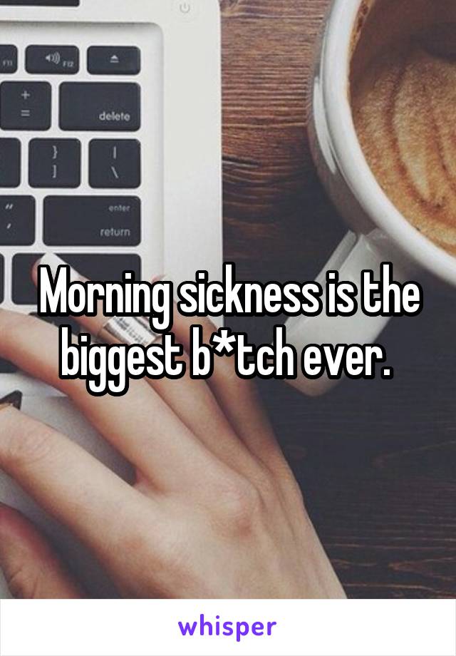 Morning sickness is the biggest b*tch ever. 