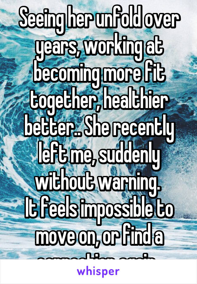 Seeing her unfold over years, working at becoming more fit together, healthier better.. She recently left me, suddenly without warning. 
It feels impossible to move on, or find a connection again..