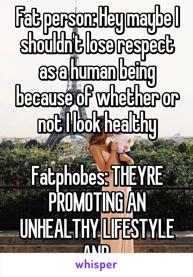 Fat person: Hey maybe I shouldn't lose respect as a human being because of whether or not I look healthy

Fatphobes: THEYRE PROMOTING AN UNHEALTHY LIFESTYLE AND 