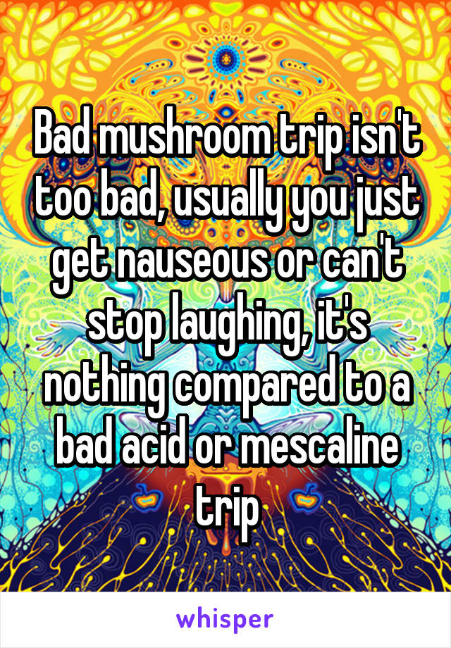 Bad mushroom trip isn't too bad, usually you just get nauseous or can't stop laughing, it's nothing compared to a bad acid or mescaline trip