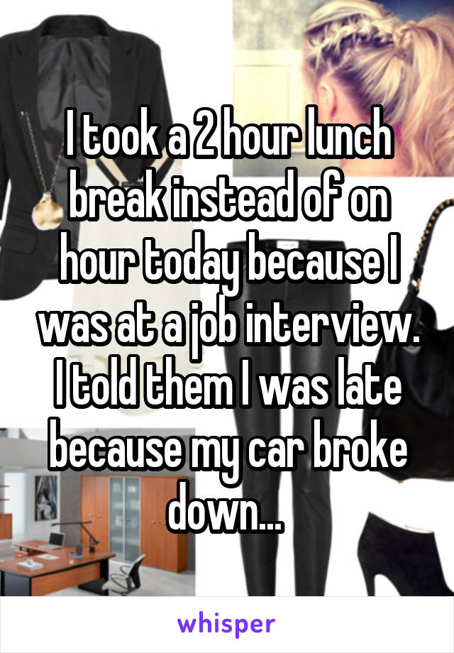 I took a 2 hour lunch break instead of on hour today because I was at a job interview. I told them I was late because my car broke down... 