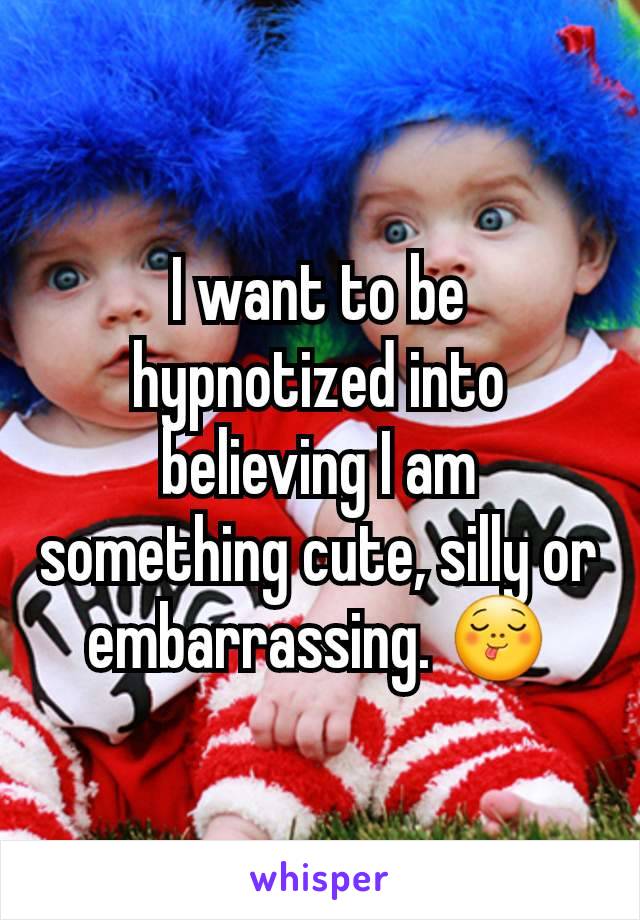 I want to be hypnotized into believing I am something cute, silly or embarrassing. 😋