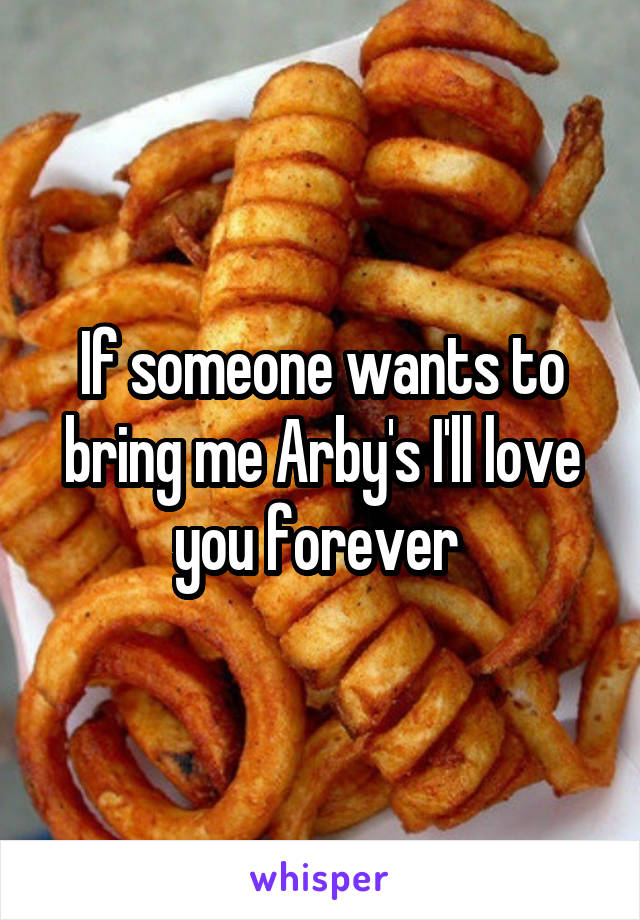 If someone wants to bring me Arby's I'll love you forever 