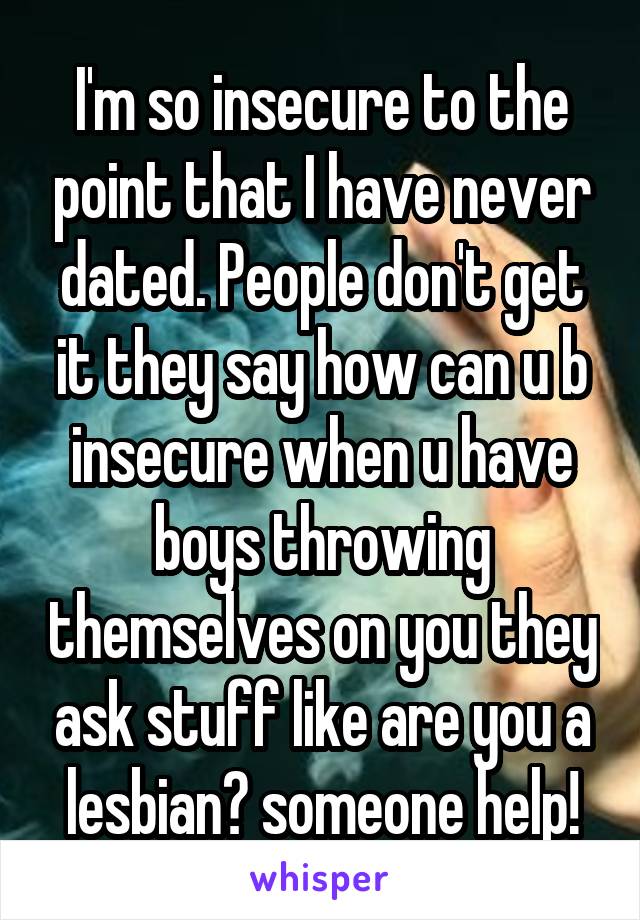 I'm so insecure to the point that I have never dated. People don't get it they say how can u b insecure when u have boys throwing themselves on you they ask stuff like are you a lesbian? someone help!