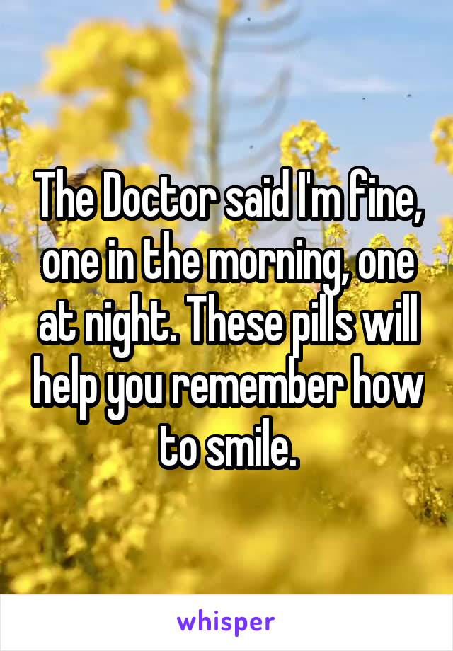 The Doctor said I'm fine, one in the morning, one at night. These pills will help you remember how to smile.