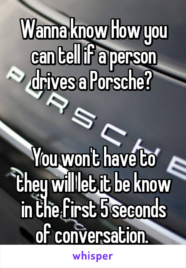 Wanna know How you can tell if a person drives a Porsche? 


You won't have to they will let it be know in the first 5 seconds of conversation. 