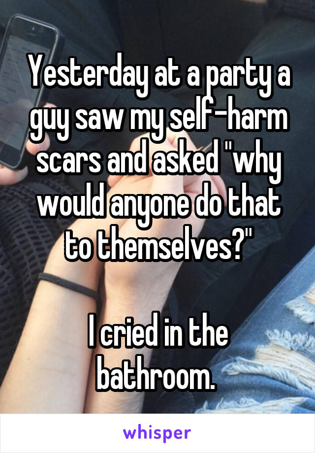 Yesterday at a party a guy saw my self-harm scars and asked "why would anyone do that to themselves?"

I cried in the bathroom. 