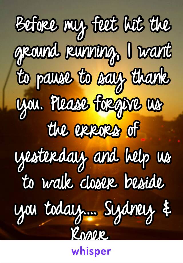 Before my feet hit the ground running, I want to pause to say thank you. Please forgive us  the errors of yesterday and help us to walk closer beside you today.... Sydney & Roger 