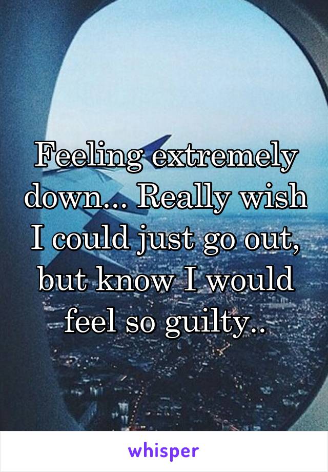 Feeling extremely down... Really wish I could just go out, but know I would feel so guilty..