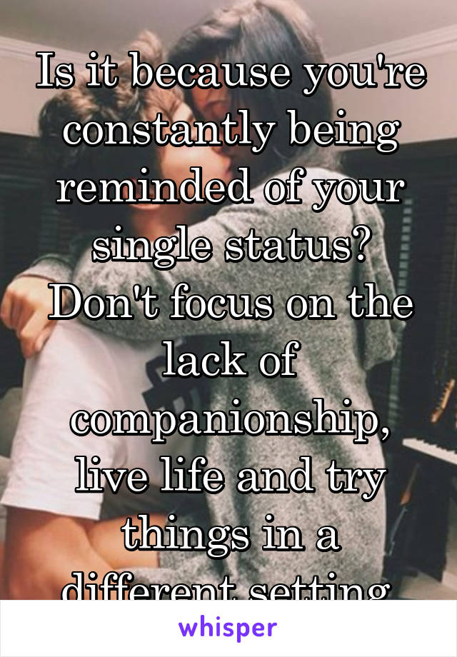 Is it because you're constantly being reminded of your single status? Don't focus on the lack of companionship, live life and try things in a different setting.