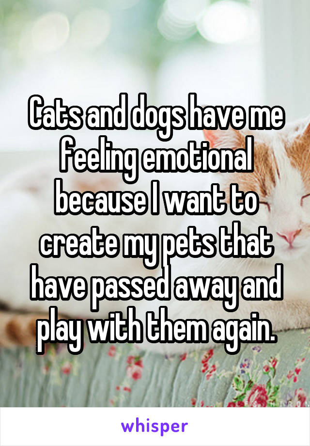 Cats and dogs have me feeling emotional because I want to create my pets that have passed away and play with them again.