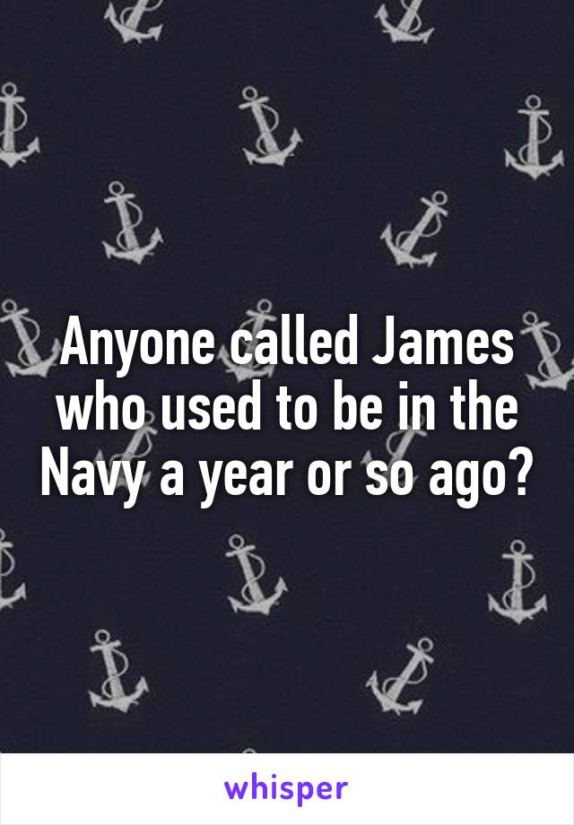 Anyone called James who used to be in the Navy a year or so ago?