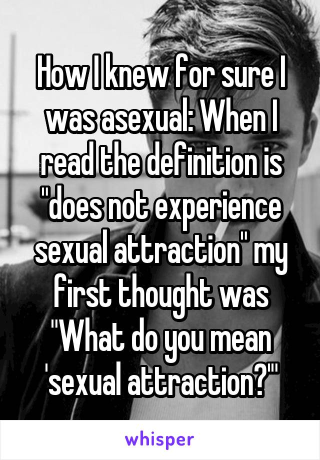 How I knew for sure I was asexual: When I read the definition is "does not experience sexual attraction" my first thought was "What do you mean 'sexual attraction?'"