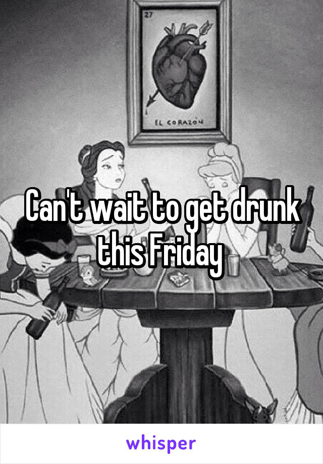 Can't wait to get drunk this Friday 