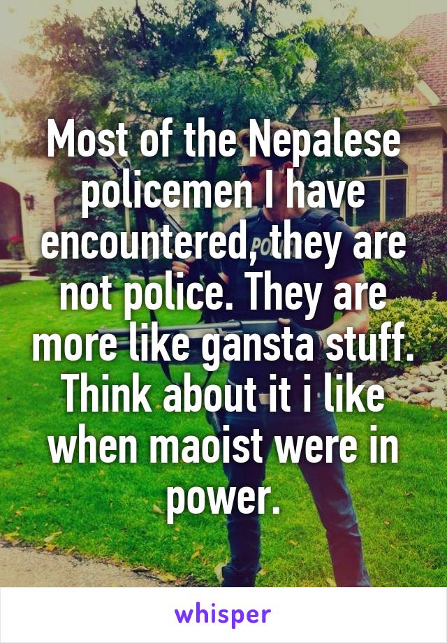 Most of the Nepalese policemen I have encountered, they are not police. They are more like gansta stuff. Think about it i like when maoist were in power.