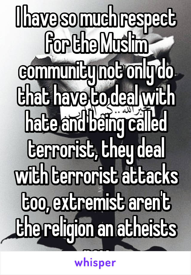 I have so much respect for the Muslim community not only do that have to deal with hate and being called terrorist, they deal with terrorist attacks too, extremist aren't the religion an atheists pov