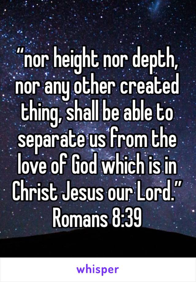 “nor height nor depth, nor any other created thing, shall be able to separate us from the love of God which is in Christ Jesus our Lord.”
Romans‬ ‭8:39