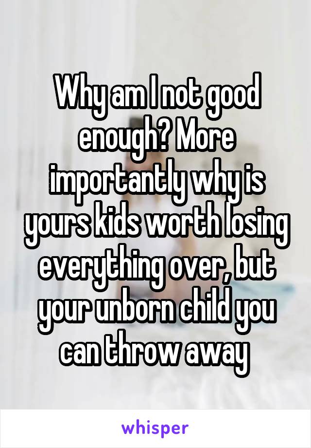 Why am I not good enough? More importantly why is yours kids worth losing everything over, but your unborn child you can throw away 