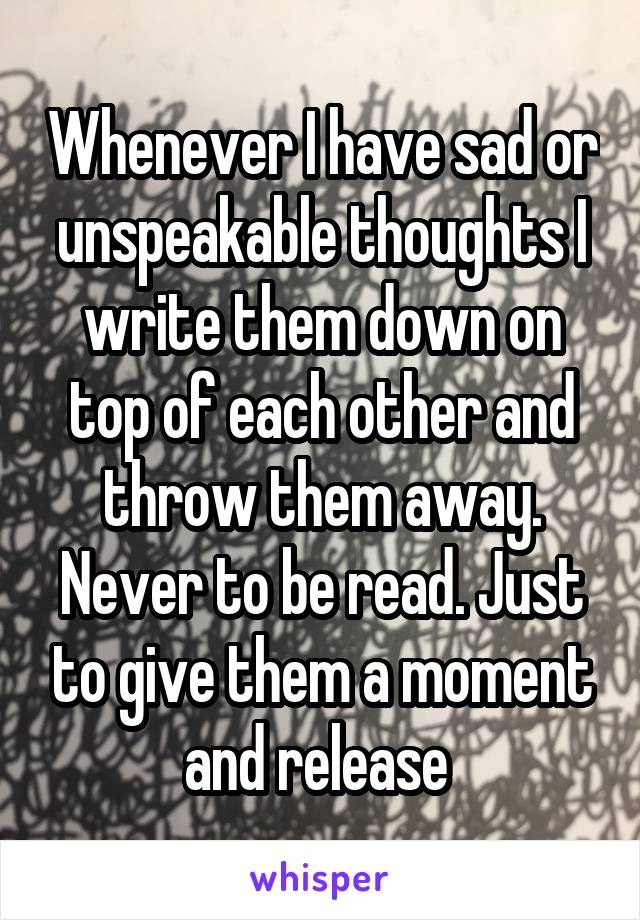 Whenever I have sad or unspeakable thoughts I write them down on top of each other and throw them away. Never to be read. Just to give them a moment and release 