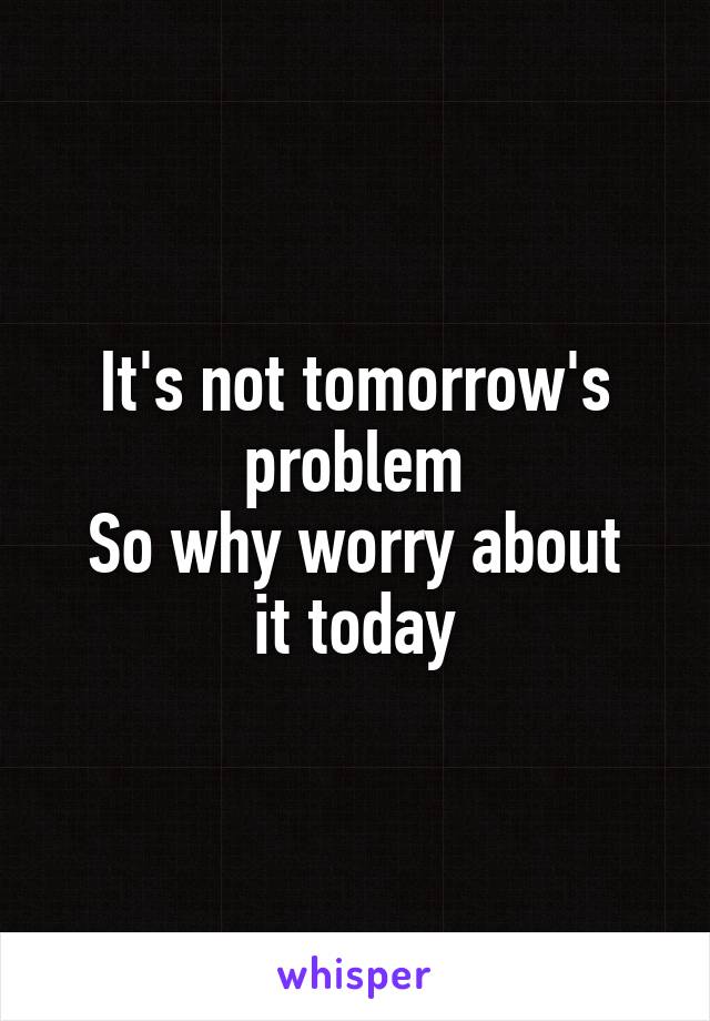 It's not tomorrow's problem
So why worry about it today