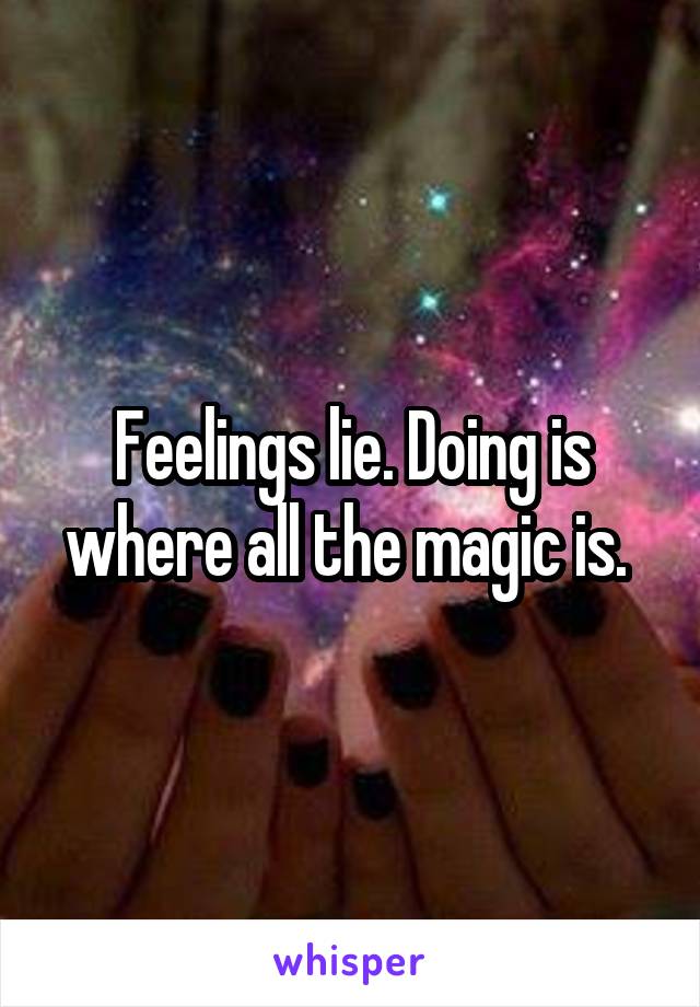 Feelings lie. Doing is where all the magic is. 