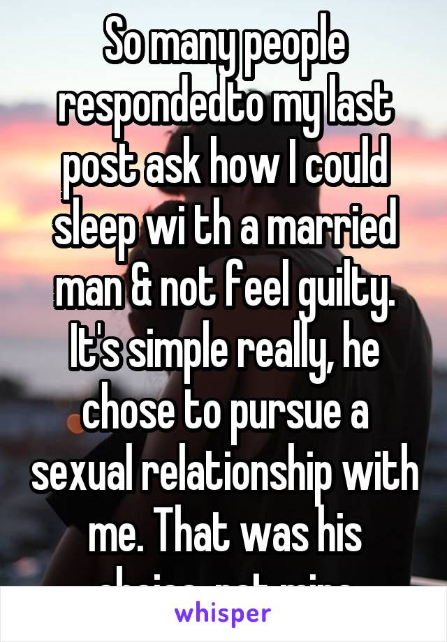 So many people respondedto my last post ask how I could sleep wi th a married man & not feel guilty. It's simple really, he chose to pursue a sexual relationship with me. That was his choice, not mine