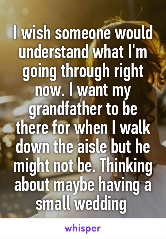 I wish someone would understand what I'm going through right now. I want my grandfather to be there for when I walk down the aisle but he might not be. Thinking about maybe having a small wedding 