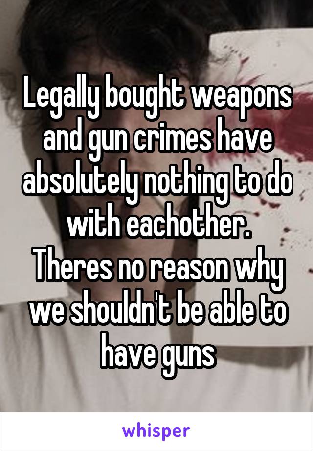 Legally bought weapons and gun crimes have absolutely nothing to do with eachother.
Theres no reason why we shouldn't be able to have guns