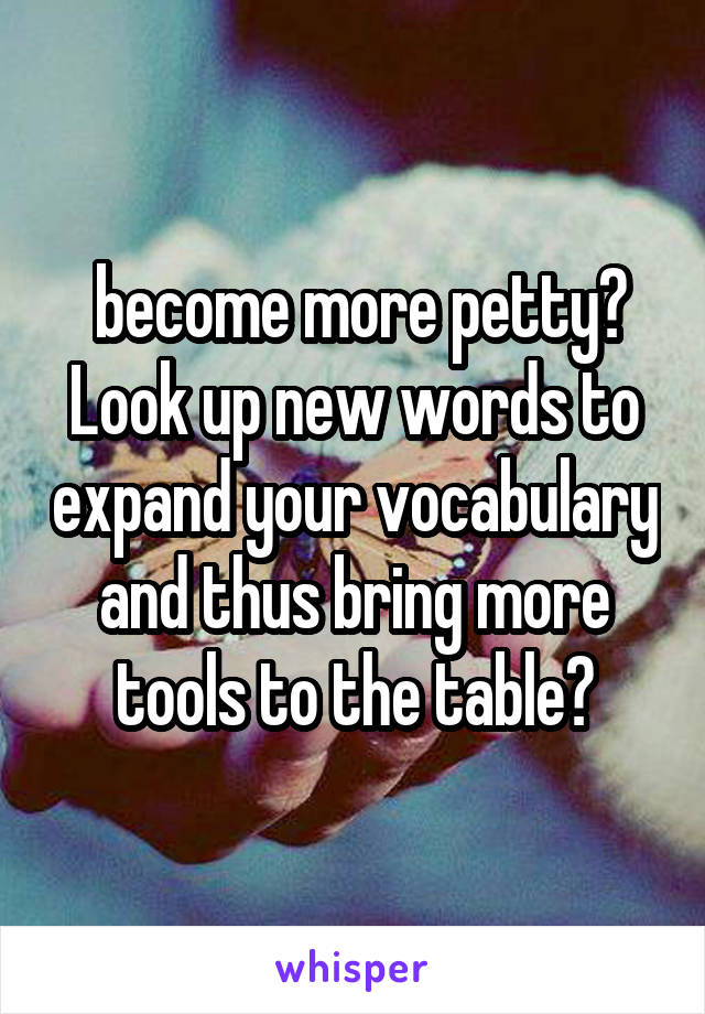  become more petty? Look up new words to expand your vocabulary and thus bring more tools to the table?