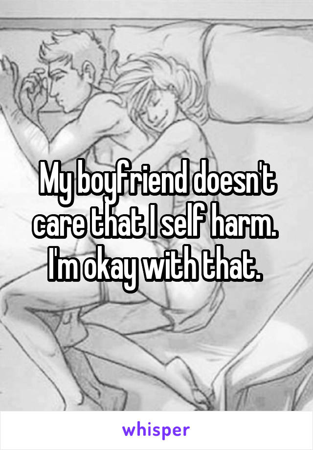 My boyfriend doesn't care that I self harm. 
I'm okay with that. 