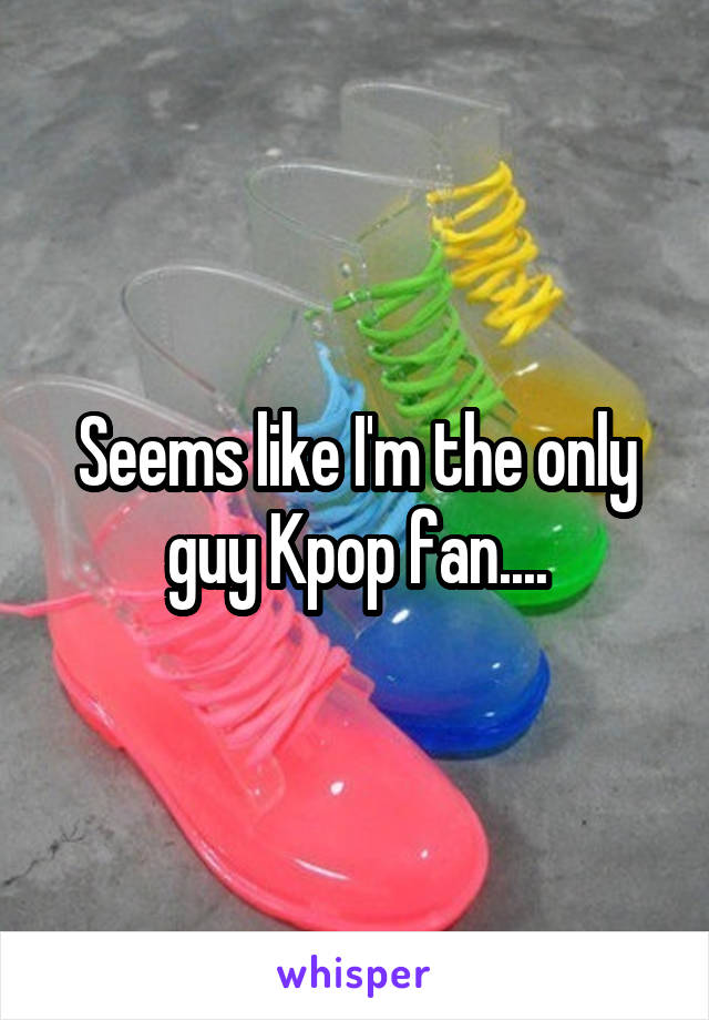 Seems like I'm the only guy Kpop fan....