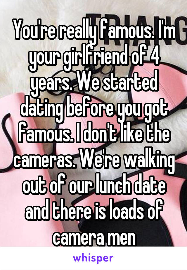 You're really famous. I'm your girlfriend of 4 years. We started dating before you got famous. I don't like the cameras. We're walking out of our lunch date and there is loads of camera men