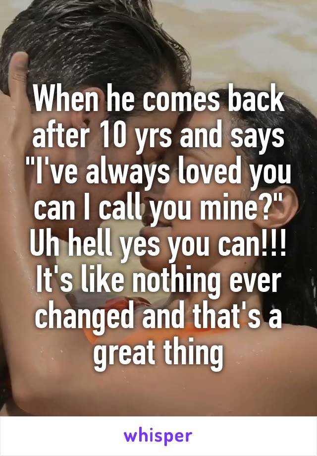 When he comes back after 10 yrs and says "I've always loved you can I call you mine?" Uh hell yes you can!!! It's like nothing ever changed and that's a great thing