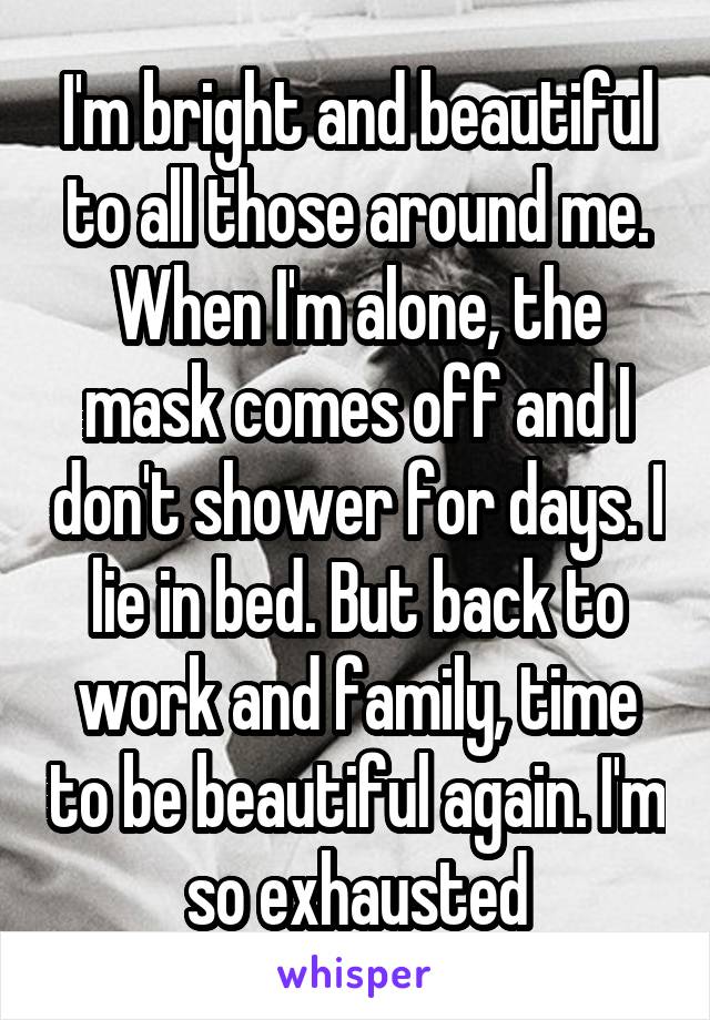 I'm bright and beautiful to all those around me. When I'm alone, the mask comes off and I don't shower for days. I lie in bed. But back to work and family, time to be beautiful again. I'm so exhausted