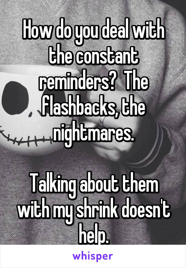 How do you deal with the constant reminders?  The flashbacks, the nightmares.

Talking about them with my shrink doesn't help.