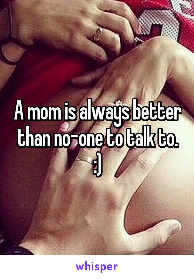 A mom is always better than no-one to talk to. :)