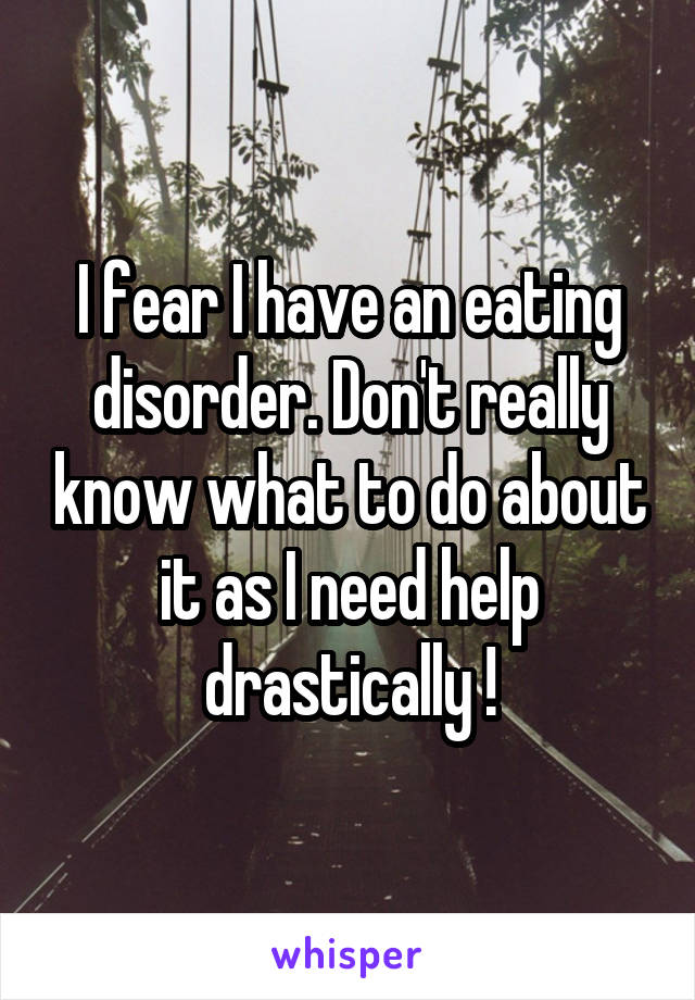 I fear I have an eating disorder. Don't really know what to do about it as I need help drastically !