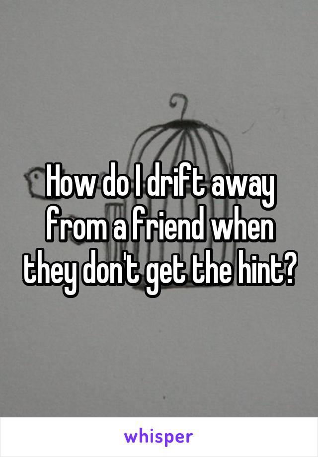 How do I drift away from a friend when they don't get the hint?